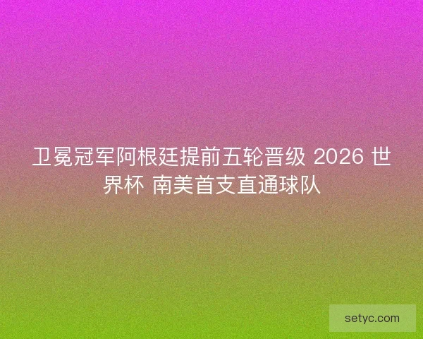 卫冕冠军阿根廷提前五轮晋级 2026 世界杯 南美首支直通球队