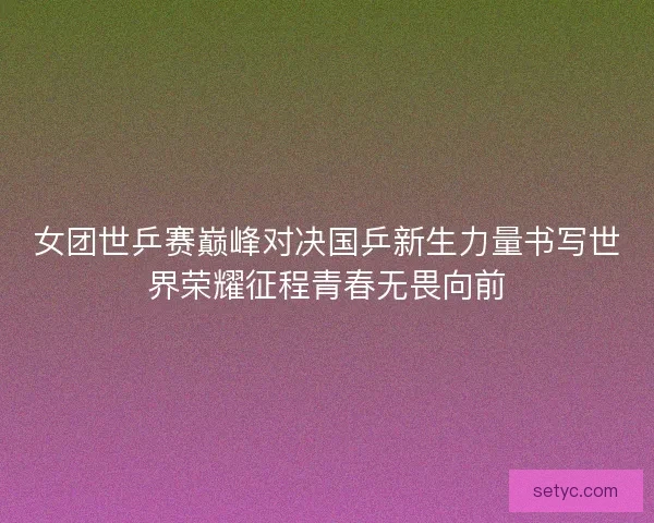 女团世乒赛巅峰对决国乒新生力量书写世界荣耀征程青春无畏向前