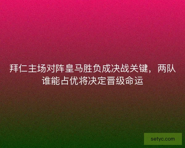 拜仁主场对阵皇马胜负成决战关键，两队谁能占优将决定晋级命运